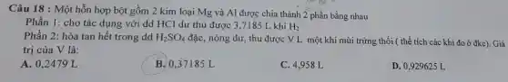 Câu 18 : Một hỗn hợp bột gồm 2 kim loại Mg và Al được chia thành 2 phần bằng nhau
Phần 1: cho tác dụng với dd HCl dư thu được 3 ,7185 L khí H_(2)
Phần 2: hòa tan hết trong dd H_(2)SO_(4) đặc, nóng dư, thu được VL một khí mùi trứng thối ( thể tích các khí đo ở đkc). Giá
trị của V là:
A. 0,2479 L
B. 0,37185 L
C. 4,958 L
D. 0,929625 L