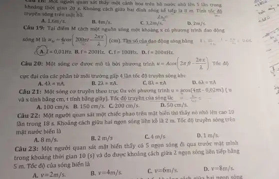 Câu 18: Một người quan sát thấy một cánh hoa trên hồ nước nhô lên 5 lần trong
khoảng thời gian 20 s. Khoảng cách giữa hai đỉnh sóng kế tiếp là 8 m . Tính tốc độ
truyền sóng trên mặt hồ.
A. 1,6m/s
3,2m/s
D. 2m/s
4m/s
Câu 19: Tại điểm M cách một nguồn sóng một khoảng x có phương trình dao động
sóng M là u_(M)=4cos(200pi t-(2pi x)/(lambda ))(cm) . Tần số của dao động sóng bằng
f=(100)/(0) t=(dm)/(w)=0,02
A. f=0,01Hz B. f=200Hz . C. f=100Hz . D.
f=200pi Hz
Câu 20: Một sóng cơ được mô tả bởi phương trình u=Acos(2pi ft-(2pi x)/(lambda )) Tốc độ
cực đại của các phần tử môi trường gấp 4 lần tốc độ truyền sóng khi:
A 4lambda =pi A
B 2lambda =pi A
c 8lambda =pi A
D. 6lambda =pi A
Câu 21: Một sóng cơ truyền theo trục Ox với phương trình u=acos(4pi t-0,02pi x) u
và x tính bằng cm, t tính bằng giây). Tốc độ truyền của sóng là:
A. 100cm/s
B. 150cm/s
. C. 200cm/s
D. 50cm/s
Câu 22: Một người quan sát một chiếc phao trên mặt biển thì thấy nó nhô lên cao 10
lần trong 18 s . Khoảng cách giữa hai ngọn sóng liền kề là 2 m. Tốc độ truyền sóng trên
mặt nước biển là
D. 1m/s
A. 8m/s
B. 2m/s
C. 4m/s
Câu 23: Một người quan sát mặt biển thấy có 5 ngọn sóng đi qua trước mặt mình
trong khoảng thời gian 10(s)
và đo được khoảng cách giữa 2 ngọn sóng liên tiếp bằng
5 m. Tốc độ của sóng biển là
D. v=8m/s
A. v=2m/s
B. v=4m/s
C v=6m/s