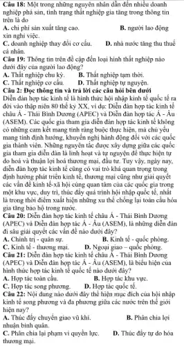 Câu 18: Một trong những nguyên nhân dẫn đến nhiều doanh
nghiệp phá sản, tình trạng thất nghiệp gia tǎng trong thông tin
trên là do
A. chi phí sản xuất tǎng cao.
B. người lao động
xin nghỉ việC.
C. doanh nghiệp thay đổi cơ cấu.
cá nhân.
D. nhà nước tǎng thu thuế
Câu 19: Thông tin trên đề cập đến loại hình thất nghiệp nào
dưới đây của người lao động?
A. Thất nghiệp chu kỳ.
B. Thất nghiệp tạm thời.
C. Thất nghiệp cơ câu.
D. Thất nghiệp tự nguyện.
Câu 2: Đọc thông tin và trả lời các câu hỏi bên dưới
Diễn đàn hợp tác kinh tế là hình thức hội nhập kinh tế quốc tế ra
đời vào thập niên 80 thế kỷ XX,, ví dụ: Diễn đàn hợp tác kinh tế
châu Á - Thái Bình Dương (APEC) và Diễn đàn hợp tác Á - Âu
(ASEM) . Các quốc gia tham gia diễn đàn hợp tác kinh tế không
có những cam kết mang tính ràng buộc thực hiện, mà chủ yếu
mang tính định hướng , khuyến nghị hành động đối với các quốc
gia thành viên. Những nguyên tắc được xây dựng giữa các quốc
gia tham gia diễn đàn là linh hoạt và tự nguyện để thực hiện tự
do hoá và thuận lợi hoá thương mại , đâu tư. Tuy vậy,ngày nay,
diễn đàn hợp tác kinh tế cũng có vai trò khá quan trọng trong
định hướng phát triển kinh tế, thương mại cũng như giải quyết
các vấn đề kinh tế-xã hội cùng quan tâm của các quốc gia trong
một khu vực, duy trì, thúc đẩy quá trình hội nhập quốc tế, nhất
là trong thời điểm xuất hiện những xu thế chống lại toàn cầu hóa
gia tǎng bảo hộ trong nướC.
Câu 20: Diễn đàn hợp tác kinh tế châu hat (A) - Thái Bình Dương
(APEC) và Diễn đàn hợp tác acute (A)-hat (A)u(ASEM) , là những diễn đàn
đi sâu giải quyết các vấn đề nào dưới đây?
A. Chính trị - quân sự.
B. Kinh tế - quốc phòng.
C. Kinh tế - thương mại.
D. Ngoại giao - quốc phòng.
Câu 21: Diễn đàn hợp tác kinh tế châu Á - Thái Bình Dương
(APEC) và Diễn đàn hợp tác acute (A)-hat (A)u(ASEM) , là biểu hiện của
hình thức hợp tác kinh tế quốc tế nào dưới đây?
A. Hợp tác toàn cầu.
B. Hợp tác khu vựC.
C. Hợp tác song phương.
D. Hợp tác quốc tê.
Câu 22: Nội dung nào dưới đây thể hiện mục đích của hội nhập
kinh tế song phương và đa phương giữa các nước trên thể giới
hiện nay?
A. Thúc đẩy chuyển giao vũ khí.
nhuận bình quân.
B. Phân chia lợi
C. Phân chia lại phạm vi quyền lựC.
thương mại.
D. Thúc đẩy tự do hóa