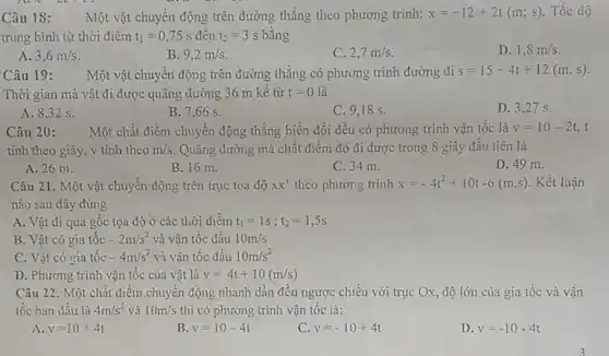 Câu 18: Một vật chuyển động trên đường thẳng theo phương trình: x=-12+2t(m;s) Tốc độ
trung bình từ thời điểm t_(1)=0,75s đến t_(2)=3s bằng
A. 3,6m/s.
B. 9,2m/s
C. 2,7m/s
D. 1,8m/s
Câu 19:
Một vật chuyển động phương trình đường đi s=15-4t+12(m,s)
Thời gian mà vật đi được quãng đường 36 m kê từ t=0 là
A. 8,32 s.
B. 7,66 s.
C. 9,18 s.
D. 3,27 s.
Câu 20: Một chất điểm chuyển động thẳng biến đổi đều có phương trình vận tốc là v=10-2t, t
tính theo giây, v tính theo m/s Quãng đường mà chất điểm đó đi được trong 8 giây đầu tiên là
B. 16 m.
C. 34 m.
D. 49 m.
Câu 21. Một vật chuyển động trên trục toạ độ xX' theo phương trình x=-4t^2+10t-6(m,s) . Kết luận
nào sau đây đúng
A. Vật đi qua gốc tọa độ ở các thời điểm t_(1)=1s;t_(2)=1,5s
B. Vật có gia tốc -2m/s^2 và vận tốc đầu 10m/s
C. Vật có gia tốc -4m/s^2 và vận tốc đầu 10m/s^2
D. Phương trình vận tốc của vật là v=4t+10(m/s)
Câu 22. Một chất điểm chuyển động nhanh dần đều ngược chiều với trục Ox, độ lớn của gia tốc và vận
tốc ban đầu là 4m/s^2 và 10m/s thì có phương trình vận tốc là:
A. v=10+4t
B. v=10-4t
C v=-10+4t
D. v=-10-4t