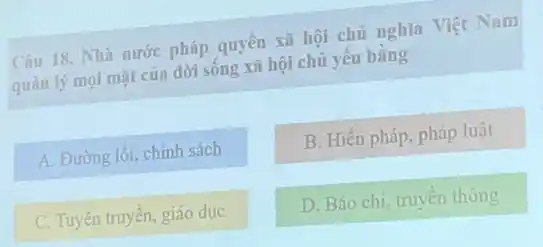 Câu 18. Nhà nước pháp quyền xã hội chủ nghĩa Việt Nam
quản lý mọi mặt của đời sống xã hội chủ yếu bằng
A. Đường lối, chính sách
B. Hiến pháp, pháp luật
C. Tuyên truyền, giáo duc
D. Báo chí, truyên thông