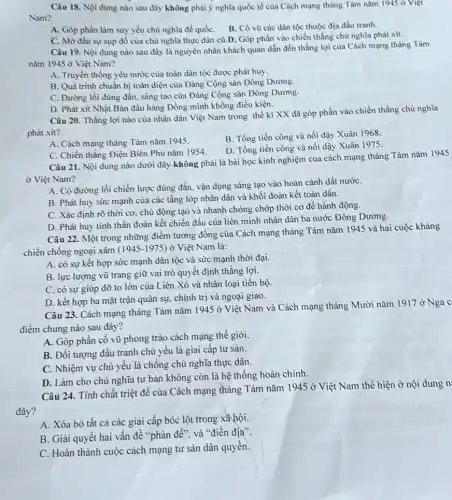 Câu 18. Nội dung nào sau đây không phải ý nghĩa quốc tế của Cách mạng tháng Tám nǎm 1945 ở Việt
Nam?
A. Góp phần làm suy yếu chù nghĩa để quốC. B. Cồ vũ các dân tộc thuộc địa đấu tranh.
C. Mờ đầu sự sụp đồ của chủ nghĩa thực dân cù D. Góp phần vào chiến thẳng chủ nghĩa phát xít.
Câu 19. Nội dung nào sau đây là nguyên nhân khách quan dẫn đến thẳng lợi của Cách mạng tháng Tám
nǎm 1945 ở Việt Nam?
A. Truyền thống yêu nước của toàn dân tộc được phát huy.
B. Quá trình chuần bị toàn diện của Đảng Cộng sản Đông Dương.
C. Đường lối đủng đắn, sáng tạo của Đảng Cộng sản Đòng Dương.
D. Phát xit Nhật Bản đầu hàng Đồng mình không điều kiện.
Câu 20. Thǎng lợi nào cùa nhân dân Việt Nam trong thế kì XX đã góp phần vào chiến thǎng chù nghĩa
phát xit?
A. Cách mạng tháng Tám nǎm 1945.
B. Tồng tiến công và nổi dậy Xuân 1968.
D. Tồng tiến còng và nổi dậy Xuân 1975
C. Chiến thẳng Điện Biên Phù nǎm 1954.
Câu 21. Nội dung nào dưới đây không phải là bài học kinh nghiệm của cách mạng tháng Tám nǎm 1945
ở Việt Nam?
A. Cỏ đường lối chiến lược đúng đẳn vận dụng sáng tạo vào hoàn cảnh đất nướC.
B. Phát huy sứrc mạnh của các tầng lớp nhân dân và khối đoàn kết toàn dân.
C. Xác định rõ thời cơ, chủ động tạo và nhanh chóng chớp thời cơ để hành động.
D. Phát huy tinh thần đoàn kết chiến đấu của liên minh nhân dân ba nước Đông Dương.
Câu 22. Một trong những điểm tương đồng của Cách mạng tháng Tám nǎm 1945 và hai cuộc kháng
chiến chống ngoại xâm (1945-1975) Ở Việt Nam là:
A. có sự kết hợp sức mạnh dân tộc và sức mạnh thời đại.
B. lực lượng vũ trang giữ vai trò quyết định thắng lợi.
C. có sự giúp đỡ to lớn của Liên Xô và nhân loại tiến bộ.
D. kết hợp ba mặt trận quân sự.chính trị và ngoại giao.
Câu 23. Cách mạng tháng Tám nǎm 1945 ở Việt Nam và Cách mạng tháng Mười nǎm 1917 ở Nga c
điềm chung nào sau đây?
A. Góp phần cồ vũ phong trào cách mạng thế giới.
B. Đối tượng đấu tranh chủ yếu là giai cấp tư sản.
C. Nhiệm vụ chù yếu là chống chủ nghĩa thực dân.
D. Làm cho chủ nghĩa tư bản không còn là hệ thống hoàn chình.
Câu 24. Tính chất triệt để của Cách mạng tháng Tám nǎm 1945 ở Việt Nam thể hiện ở nội dung n
đây?
A. Xóa bỏ tất cả các giai cấp bóc lột trong xã hội.
B. Giải quyết hai vấn đề "phản đế"và "điền địa".
C. Hoàn thành cuộc cách mạng tư sản dân quyên.