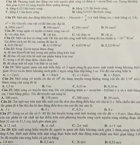 Câu 18: Phương trình dao động của một nguồn phát sóng có dạng u=acos(20pi t)cm Trong khoảng
thời gian 0,225 (s) sóng truyền được quãng đường
A. bằng 0,225 lần bước sóng.
B. bằng 2,25 lần bước sóng.
C. bằng 4,5 lần bước sóng.
D. bằng 0,0225 lần bước sóng
Câu 19: Một nhỏ dao động điều hòa với li độ x=10cos(pi t+(pi )/(6)) (x tính bằng cm , t tính bằng s)Lấy
pi ^2=10 Gia tốc của vật có độ lớn cực đại là
a 100pi cm/s^2
B 100cm/s^2
10pi cm/s^2
D 10cm/s^2
Câu 20: Sóng ngắn vô tuyến có bước sóng vào cỡ
A. vài chục km.
B. vài km.
C. vài chục m.
D. vài m.
Câu 21: Một cái loa có công suất 1W khi mở hết công suất biết cường độ âm chuẩn I_(0)=10^-12W/m^2
Tại điểm cách nó 40 cm, cường độ âm là
A 0,013W/m^2
B 0,113W/m^2
C. 0,023W/m^2
D. 0,223W/m^2
Câu 22: Sóng Tia từ ngoại được dùng
A. để tìm khuyết tật bên trong sản phẩm bằng kim loại
B. để tìm vết nứt trên bê mặt sản phẩm bằng kim loại
C. trong y tế để chụp điện, chiều điện
D. để chụp ảnh bê mặt Trái Đất từ vệ tinh
Câu 23: Một người quan sát mặt biển thấy có 5 ngọn sóng đi qua trước mặt mình trong khoảng thời
gian 10(s) và đo được khoảng cách giữa 2 ngọn sóng liên tiếp bằng 5 m. Tốc độ của sóng biển là
A v=2m/s.
v=4m/s
v=6m/s
D. v=8m/s
Câu 24: Một sóng vô tuyến có tần SỐ 10^8 Hz được truyền trong không trung với tốc độ 3.10^8m/s
Bước sóng của sóng đó là
A. 1,5 m
B. 3 m
C. 0,33 m
D. 0,16 m
Câu 25: Một sóng cơ truyên theo trục Ox với phương trình u=acos(4pi t-0,02pi x) ( u và x tính bằng
cm, t tính bằng giây). Tốc độ truyền của sóng là
A 100cm/s
B 150cm/s.
C. 200cm/s
D. 50cm/s.
Câu 26: Tại một nơi trên mặt đất.một con lắc đơn dao động điều hòa với chu kì 2 s. Nếu chiều dài cor
lắc giảm đi 4 lần thì chu kì dao động điều hòa của con lắc lúc này là
A. 1s
B. 4 s
C. 0.5 s
D. 8 s
Câu 27: Sóng cơ có tần số f=80Hz lan truyền trong một môi trường với tốc độ v=4m/s Dao độn
của các phân tử vật chất tại hai điểm trên một phương truyền sóng cách nguồn sóng những đoạn là
lượt 31 cm và 33 ,5 cm, lệch pha nhau góc
a pi /2rad.
B. pi  rad.
C. 2pi rad
D. pi /3rad
Câu 28: Khi một sóng biển truyền đi , người ta quan sát thấy khoảng cách giữa 2 đỉnh,sóng liên tiế
ằng 8,5m. Biết một điểm trên mặt sóng thực hiện một dao động toàn phần sau thời gian bằng 3,0
Cốc độ truyền của sóng biến có giá trị bằng
2,8m/s.
made of the
__
B 8,5m/s
C. 26m/s
D. 0,35m/s