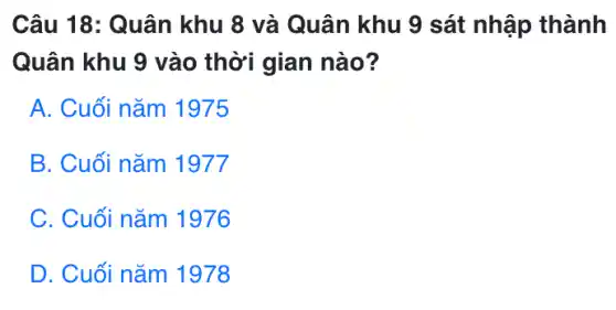 Câu 18: Quân khu 8 và Quân khu 9 sát nhập thành
Quân khu 9 vào thời gian nào?
A. Cuối nǎm 1975
B. Cuối nǎm 1977
C. Cuối nǎm 1976
D. Cuối nǎm 1978