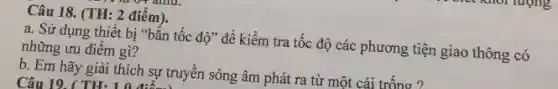 Câu 18. (TH: 2 điêm).
a. Sử dụng thiết bị "bắn tốc độ " để kiểm tra tốc độ các phương tiện giao thông có
những ưu điểm gì?
b. Em hãy giải thích sự truyền sóng âm phát ra từ một cái trống ?
Câu 19. ( TH.