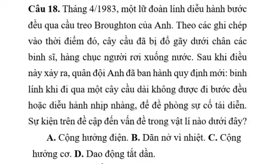 Câu 18. Tháng 4/1983 , một lữ đoàn lính diễu hành bước
đều qua câu treo Broughton của Anh . Theo các ghi chép
vào thời điểm đó , cây câu đã bị đô gãy dưới chân các
binh sĩ, hàng chục người rơi xuông nước . Sau khi điêu
này xảy ra, quân đội Anh đã ban hành quy định mới.: binh
lính khi đi qua một cây câu dài không được đi bước đêu
hoặc diễu hành nhịp nhàng, để để phòng sự cố tái diễn.
Sự kiện trên đề cập đên vân đê trong vật lí nào dưới đây?
A. Cộng hưởng điện . B. Dãn nở vì nhiệt. C. Cộng
hưởng cơ. D. Dao động tǎt dân.