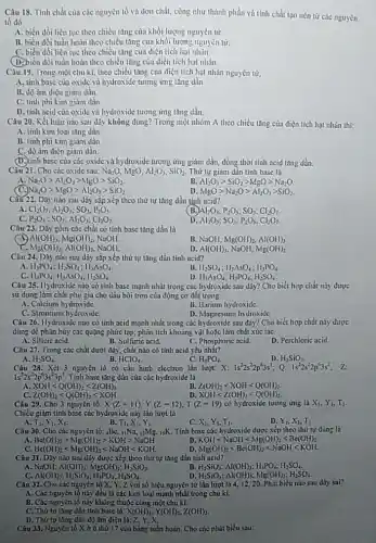 Câu 18. Tỉnh chất của các nguyên tố và đơn chất, cũng như thành phần và tính chất tạo nên tứ các nguyên
tố đó
A. biến đồi liên tục theo chiều tǎng của khối lượng nguyên từ
B. biển đồi tuần hoàn theo chiều tǎng của khối lượng nguyên tử.
C. biến đói liên tục theo chiều tǎng của điện tích hạt nhân.
(D)biến đổi tuần hoàn theo chiều tǎng của điện tích hạt nhân.
Câu 19. Trong một chu kì, theo chiều tǎng của điện tích hạt nhân nguyên tử,
A. tinh basc của oxide và hydroxide tương ứng tǎng dần.
B. dộ àm diện giảm dần.
C. tinh phi kim giâm dần
D. tinh acid của oxide và hydroxide tương ứng tǎng dần.
Câu 20. Kết luận nào sau đây không đúng? Trong một nhóm A theo chiều tǎng của điện tích hạt nhân thì:
A. tính kim loại tǎng dần
B. tinh phi kim giảm dần
C. độ âm điện giảm dần.
(D.) tinh base của các oxide và hydroxide tương ứng giảm dần, dòng thời tính acid tǎng dần.
Câu 21. Cho các oxide sau: Na_(2)O,MgO,Al_(2)O_(3),SiO_(2) Thứ tự giảm dân tinh base là
A Na_(2)Ogt Al_(2)O_(3)gt MgOgt SiO_(2)
Al_(2)O_(3)gt SiO_(2)gt MgOgt Na_(2)O
Na_(2)Ogt MgOgt Nl_(2)O_(3)gt SiO_(2)
D MgOgt Na_(2)Ogt Al_(2)O_(3)gt SiO_(2)
Câu 22. Dây nào sau đây sắp xếp theo thứ tự tǎng dần tính acid?
Cl_(2)O_(7),Al_(2)O_(3);SO_(3),P_(2)O_(5)
Al_(2)O_(3);P_(2)O_(5);SO_(3);Cl_(2)O_(7)
C. P_(2)O_(5);SO_(3);Al_(2)O_(3);Cl_(2)O_(7)
D. Al_(2)O_(3);SO_(3);P_(2)O_(5);Cl_(2)O_(7)
Câu 23. Dây gồm các chắt có tính basc tǎng dần là
x Al(OH)_(3),Mg(OH)_(2) NaOH.
B. NaOH, Mg(OH)_(2),Al(OH)_(3)
Mg(OH)_(2),Al(OH)_(3) NaOH.
D. Al(OH), NaOH, Mg(OH)_(2)
Câu 24. Dây nào sau đây sắp xếp thứ tự tǎng dần tính acid?
H_(3)PO_(4);H_(2)SO_(4);II_(3)AsO_(4)
H_(2)SO_(4);H_(3)AsO_(4);H_(3)PO_(4)
H_(3)PO_(4);H_(3)AsO_(4);H_(2)SO_(4)
D. H_(3)As_(4);H_(3)PO_(4);H_(2)SO_(4)
Câu 25. Hydroxide nào có tinh base mạnh nhất trong các hydroxide sau dây? Cho biết hợp chất này được
sử dụng làm chất phụ gia cho dầu bôi trơn của động cơ đối trong
A. Calcium hydroxide.
B. Barium hydroxide.
C. Strontium hydroxide.
D. Magnesium hydroxide.
Câu 26. Hydroxide nào có tinh acid mạnh nhất trong các hydroxide sau đây? Cho biết hợp chất này được
dùng để phân hủy các quặng phức tạp:phân tích khoảng vật hoặc làm chất xúc táC.
A. Silicic acid.
B. Sulfuric acid.
C. Phosphoric acid
D. Perchloric acid.
Câu 27. Trong các chất dưới đây, chất nào có tính acid yếu nhất?
A. H_(2)SO_(4)
B. HClO_(4)
H_(3)PO_(4)
D. H_(2)SiO_(3)
Câu 28. Xét 3 nguyên tố có cấu hình electron lần lượt: X: 1s^22s^22p^63s^1;Q: is^22s^22p^63s^2
1s^22s^22p^63s^23p^1 Tính base tǎng dần của các hydroxide là
XOHlt Q(OH)_(2)lt Z(OH)_(3)
Z(OH)_(3)lt XOHlt Q(OH)_(2)
Z(OH)_(3)lt Q(OH)_(2)lt XOH
XOHlt Z(OH)_(3)lt Q(OH)_(2)
Câu 29. Cho 3 nguyên tố: X(Z=11),Y(Z=12),T(Z=19) có hydroxide tương ứng là X_(1),Y_(1),T_(1)
Chiều giảm tính base các hydroxide này lần lượt là
T_(1),Y_(1),X_(1)
T_(1),X_(1),Y_(1)
X_(1),Y_(1),T_(1)
Y_(1),X_(1),T_(1)
Câu 30. Cho các nguyên tố: ,Bc, IINa 12Mg, 19K. Tính base các hydroxide được xếp theo thứ tự đúng là
Be(OH)_(2)gt Mg(OH)_(2)gt KOHgt NaOH
KOHlt NaOHlt Mg(OH)_(2)lt Be(OH)_(2)
Be(OH)_(2)lt Mg(OH)_(2)lt NaOHlt KOH.
Mg(OH)_(2)lt Be(OH)_(2)lt NaOHlt KOH.
Câu 31. Dũy nào sau đây được xếp theo thứ tự tǎng dần tính acid?
A. NaOH: Al(OH)_(3);Mg(OH)_(2);H_(2)SiO_(3)
H_(2)SiO_(3);Al(OH)_(3);H_(3)PO_(4);H_(2)SO_(4)
(OH)_(3);H_(2)SiO_(3);H_(3)PO_(4);H_(2)SO_(4).
H_(2)SiO_(3);Al(OH)_(3);Mg(OH)_(2);H_(2)SO_(4)
Câu 32. Cho các nguyên tố X, Y, Z với số hiệu nguyên tử lần lượt là 4.12. 20. Phát biểu nào sau dày sai?
A. Các nguyên tố này đều là các kim loại mạnh nhất trong chu kì.
B. Các nguyên tố này không thuộc cùng một chu kì.
C. Thứ tự tǎng dẫn tinh base là:X(OH), Y(OH)_(2),Z(OH)_(2)
D. Thứ tự tǎng dần độ âm diện là:
Câu 33. Nguyên tố X ở ô thứ 17 cửa bảng tuần hoàn. Cho các phát biếu sau: