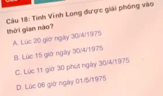 Câu 18: Tỉnh Vĩnh Long được giải phóng vào
thời gian nào?
A. Lúc 20 giờ ngày 30/4/1975
B. Lúc 15 giờ ngày 30/4/1975
C. Lúc 11 giờ 30 phút ngày 30/4/1975
D. Lúc 06 giờ ngày 01/5 /1975