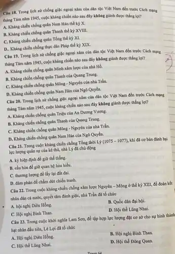 Câu 18. Trong lịch sử chống giặc ngoại xâm của dân tộc Việt Nam đến trước Cách mạng
tháng Tám nǎm 1945 , cuộc kháng chiến nào sau đây không giảnh được thắng lợi?
A. Kháng chiến chống quân Nam Hán thế kỷ X.
B. Kháng chiến chống quân Thanh thế kỷ XVIII.
C. Kháng chiến chống quân Tống thế kỷ XI.
D.. Kháng chiến chống thực dân Pháp thế kỷ XIX.
Câu 19. Trong lịch sử chống giặc ngoại xâm của dân tộc Việt Nam đến trước Cách mạng
tháng Tám nǎm 1945 , cuộc kháng chiến nào sau đây không giành được thắng lợi?
A. Kháng chiến chống quân Minh xâm lược của nhà Hồ.
B. Kháng chiến chống quân Thanh của Quang Trung.
C. Kháng chiến chống quân Mông - Nguyên của nhà Trần.
D. Kháng chiến chống quân Nam Hán của Ngô Quyền.
Câu 20. Trong lịch sử chống giặc ngoại xâm của dân tộc Việt Nam đến trước Cách mạng
tháng Tám nǎm 1945 , cuộc kháng chiến nào sau đây không giành được thắng lợi?
A. Kháng chiến chống quân Triệu của An Dương Vương.
B. Kháng chiến chống quân Thanh của Quang Trung.
C. Kháng chiến chống quân Mông - Nguyên của nhà Trần.
D. Kháng chiến chống quân Nam Hán của Ngô Quyền.
Câu 21. Trong cuộc kháng chiến chống Tổng thời Lý (1075-1077) , khi đã cơ bản đánh bại
lực lượng quân sự của kẻ thù, nhà Lý đã chủ động
A. ký hiệp định để giữ thế thắng.
B. cầu hòa để giữ quan hệ hòa hiếu.
C. thương lượng để lấy lại đất đai.
D. đàm phán để chấm dứt chiến tranh.
Câu 22. Trong cuộc kháng chiến chống xâm lược Nguyên - Mông ở thế kỷ XIII, để đoàn kết
nhân dân cả nước quyết tâm đánh giặc , nhà Trần đã tổ chức
A. hội nghị Diên Hồng.
B. Quốc dân đại hội.
C. Hội nghị Bình Than.
D. Hội thề Lũng Nhai.
Câu 23. Trong cuộc khởi nghĩa Lam Sơn,để tập hợp lực lượng đặt cơ sở cho sự hình thành
hạt nhân đầu tiên , Lê Lợi đã tổ chức
A. Hội nghị Diên Hồng.
B. Hội nghị Bình Than.
C. Hội thề Lũng Nhai.
D. Hội thề Đông Quan.