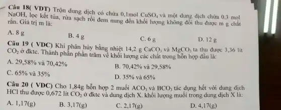 Câu 18( VDT) Trộn dung dịch có chứa 0,1mol
CuSO_(4) và một dung dịch chứa 0,3 mol
NaOH, lọc kết tủa , rửa sạch rồi đem nung đến khối lượng không đổi thu được m g chất
rắn. Giá trị m là:
A. 8g
B. 4g
C. 6 g
D. 12 g
Câu 19 ( VDC)Khi phân hủy bằng nhiệt 14,2 g
CaCO_(3) và MgCO_(3) ta thu được 3 ,36 lít CO_(2)
ở đktC. Thành phần phần trǎm về khối lượng các chất trong hỗn hợp đầu là:
A. 29,58%  và 70,42% 
B. 70,42%  và 29,58% 
C. 65%  và 35% 
D. 35%  và 65% 
Câu 20 ( VDC)Cho 1,84g hỗn hợp 2 muối ACO_(3) và BCO_(3) tác dụng hết với dung dịch
HCl thu được 0 ,672 lít CO_(2) ở đktc và dung dịch X. khối lượng muối trong dung dịch X là:
A. 1,17 (g)
D. 4,17 (g )
B. 3,17 (g)	C. 2,17 (g)