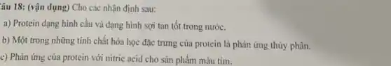 Câu 18: (vận dụng)Cho các nhận định sau:
a) Protein dạng hình cầu và dạng hình sợi tan tôt trong nước.
b) Một trong những tính chất hóa học đặc trưng của protein là phản ứng thủy phân.
c) Phản ứng của protein với nitric acid cho sản phẩm màu tim.