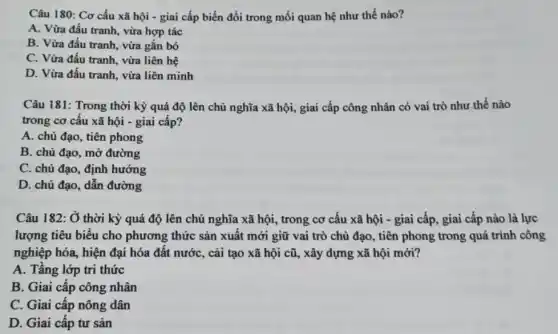 Câu 180: Cơ cấu xã hội - giai cấp biến đổi trong mối quan hệ như thế nào?
A. Vừa đấu tranh , vừa hợp tác
B. Vừa đấu tranh vừa gắn bó
C. Vừa đấu tranh , vừa liên hệ
D. Vừa đấu tranh , vừa liên minh
Câu 181: Trong thời kỳ quá độ lên chủ nghĩa xã hội,, giai cấp công nhân có vai trò như thế nào
trong cơ cấu xã hội - giai cấp?
A. chủ đạo, tiên phong
B. chủ đạo, mở đường
C. chủ đạo, định hướng
D. chủ đạo, dẫn đường
Câu 182: Ở thời kỳ quá độ lên chủ nghĩa xã hội , trong cơ cấu xã hội - giai cấp , giai cấp nào là lực
lượng tiêu biểu cho phương thức sản xuất mới giữ vai trò chủ đạo, tiên phong trong quá trình công
nghiệp hóa, hiện đại hóa đất nước, cải tạo xã hội cũ,, xây dựng xã hội mới?
A. Tầng lớp tri thức
B. Giai cấp công nhân
C. Giai cấp nông dân
D. Giai cấp tư sản