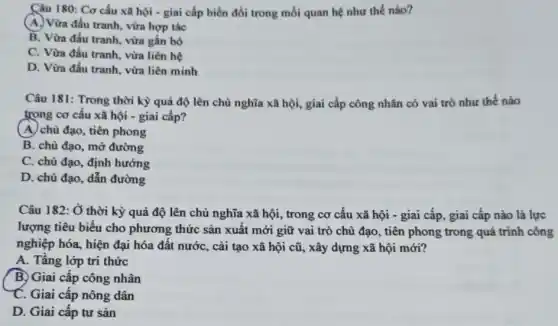 Câu 180: Cơ cấu xã hội - giai cấp biến đổi trong mối quan hệ như thế nào?
(A.) Vừa đấu tranh, vừa hợp tác
B. Vừa đấu tranh.vừa gắn bó
C. Vừa đấu tranh , vừa liên hệ
D. Vừa đấu tranh.vừa liên minh
Câu 181: Trong thời kỳ quả độ lên chủ nghĩa xã hội,giai cấp công nhân có vai trò như thế nào
trong cơ cấu xã hội - giai cấp?
(A.) chủ đạo, tiên phong
B. chù đạo, mờ đường
C. chủ đạo, định hướng
D. chù đạo, dẫn đường
Câu 182: Ở thời kỳ quá độ lên chủ nghĩa xã hội , trong cơ cấu xã hội - giai cấp , giai cấp nào là lực
lượng tiêu biểu cho phương thức sản xuất mới giữ vai trò chủ đạo, tiên phong trong quá trình công
nghiệp hóa, hiện đại hóa đất nước, cải tạo xã hội cũ,, xây dựng xã hội mới?
A. Tầng lớp tri thức
B) Giai cấp công nhân
C. Giai cấp nông dân
D. Giai cấp tư sản