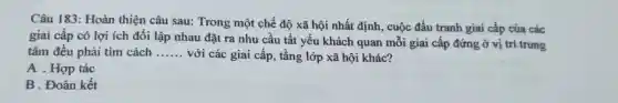 Câu 183: Hoàn thiện câu sau:Trong một chế độ xã hội nhất định., cuộc đấu tranh giai cấp của các
giai cấp có lợi ích đối lập nhau đặt ra nhu cầu tất yếu khách quan mỗi giai cấp đứng ở vị trí trung
tâm đều phải tìm cách __ với các giai cấp , tầng lớp xã hội khác?
A . Hợp tác
B . Đoàn kết