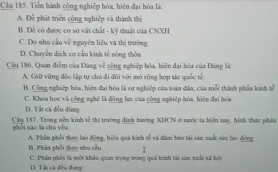 Câu 185. Tiến hành công nghiệp hóa,hiện đại hóa là:
A. Đề phát triền công nghiệp và thành thi
B. Đề có đươc cơ sở vật chât - kỳ thuật của CNXH
C. Do nhu cầu vê nguyên liệu và thị trường
D. Chuyển dịch cơ câu kinh tế nông thôn
Câu 186. Quan điềm của Đảng về công nghiệp hóa, hiện đại hóa của Đảng là:
A. Giữ vững độc lập tự chủ đi đôi với mở rộng hợp tác quốc tê
B. Công nghiệp hóa.hiện đại hóa là sự nghiệp của toàn dân của mỗi thành phân kinh tế
C. Khoa học và công nghệ là động lực của công nghiệp hóa, hiện đại hóa
D. Tất cả đều đúng
Câu 187. Trong nền kinh tế thị trường định hưởng XHCN ở nước ta hiện nay hình thức phân
phôi nào là chủ yêu:
A. Phân phôi theo lao động, hiệu quả kinh tê và đảm bảo tái sản xuât sức lao động
B. Phân phôi theo nhu câu
C. Phân phôi là một khâu quan trọng trong quá trình tái sản xuất xã hội
D. Tất cả đều đúng