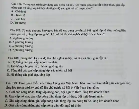 Câu 186: Trong quá trình xây dựng chù nghĩa xã hội,liên minh giữa giai cấp công nhân, giai cấp
nông dân và tầng lớp trí thức dưới góc độ nào giữ vai trò quyết định?
A. Chính trị
B . Kinh tế
C . Vǎn hoả
D. Tư tường
Câu 187: Có mấy phương hướng cơ bản để xây dựng cơ cấu xã hội - giai cấp và tǎng cường liên
minh giai cấp, tầng lớp trong thời kỳ quá độ lên chủ nghĩa xã hội ở Việt Nam?
A. 4 phương hướng
B. 5 phương hướng
C. 6 phương hướng
D. 7 phương hướng
Câu 188: Trong thời kỳ quá độ lên chủ nghĩa xã hội, cơ cấu xã hội - giai cấp là :
A. Hệ thống các giai cấp, nhóm cá nhân
B. Hệ thống các giai cấp, nhóm nghề nghiệp
C. Tổng thể các giai cấp, tầng lớp , các nhóm xã hội
D. Hệ thống các giai cấp, tầng lớp
Câu 189: Theo quan điểm của Đảng Cộng sản Việt Nam, liên minh cơ bản nhất giữa các giai cấp,
tầng lớp trong thời kỳ quá độ lên chủ nghĩa xã hội ở Việt Nam bao gồm:
A. Giai cấp công nhân, tầng lớp nông dân, đội ngũ trí thức, tầng lớp doanh nhân
B. Giai cấp vô sản, giai cấp nông dân, tầng lớp trí thức, đội ngũ doanh nhân
C. Giai cấp công nhân, giai cấp nông dân, tầng lớp lao động trí óc, tâng lớp doanh nhân
D. Giai cấp công nhân, giai cấp nông dân, đội ngũ trí thức