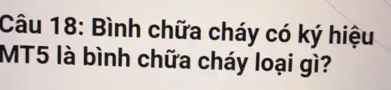 Câu 18:Bình c nữa cháy có ký hiệu
MT5 là bình chưa cháy loại gì?