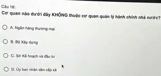 Câu 18:
Cơ quan nào dưới đây KHÔNG thuộc cơ quan quản lý hành chính nhà nước?
A. Ngân hàng thương mại
B. Bộ Xây dựng
C. Sở Kế hoạch và đầu tư
D. Ủy ban nhân dân cấp xã