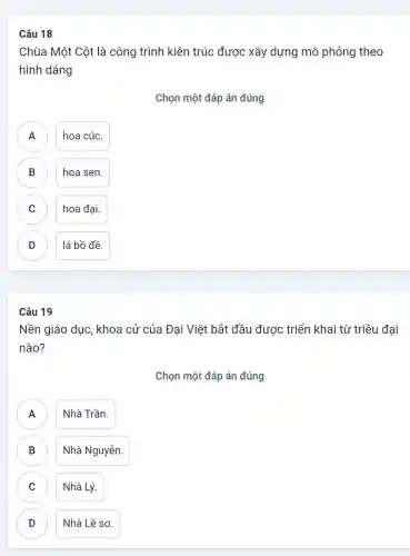 Câu 18
Chùa Một Cột là công trình kiên trúc được xây dựng mô phỏng theo
hình dáng
Chọn một đáp án đúng
A hoa cúc.
B hoa sen. B
C hoa đại. C
D lá bồ đề. D
Câu 19
Nền giáo dục , khoa cử của Đại Việt bắt đầu được triển khai từ triều đại
nào?
Chọn một đáp án đúng
A Nhà Trần.
A
B Nhà Nguyễn. D
C Nhà Lý.
D Nhà Lê sơ. D