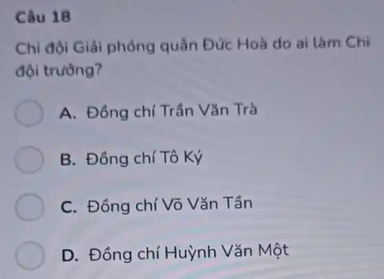 Câu 18
Chi đội Giải phóng quân Đức Hoà do ai làm Chi
đội trường?
A. Đồng chí Trần Vǎn Trà
B. Đồng chí Tô Ký
C. Đồng chí Võ Vǎn Tần
D. Đồng chí Huỳnh Vǎn Một