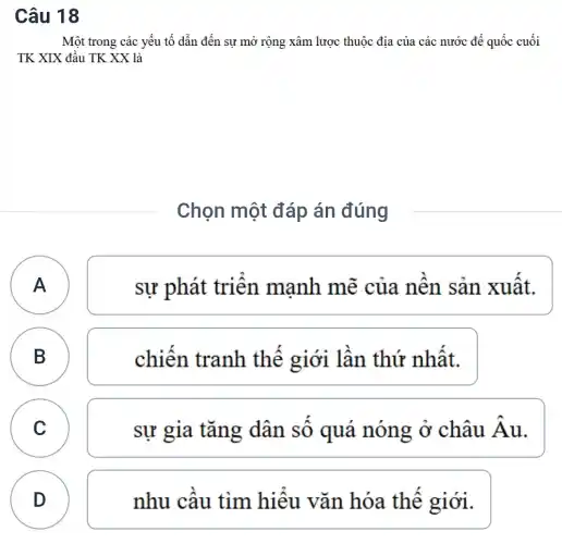 Câu 18
Một trong các yếu tố dẫn đến sự mở rộng xâm lược thuộc địa của các nước đế quốc cuối
TK XIX đầu TK XX là
Chọn một đáp án đúng
A A
sự phát triển manh mẽ của nên sản xuât.
B B
chiến tranh thế giới lần thứ nhất.
C C
sự gia tǎng dân sô quá nóng ở châu hat (A)
D
D
nhu cầu tìm hiểu vǎn hóa thế giới.