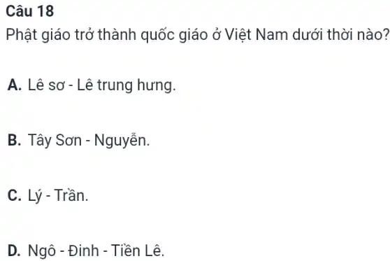 Câu 18
Phật giáo trở thành quốc giáo ở Việt Nam dưới thời nào?
A. Lê sơ -Lê trung hưng.
B. Tây Sơn -Nguyễn.
C. Lý - Trần.
D. Ngô - Đinh - Tiền Lê.