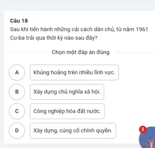 Câu 18
Sau khi tiến hành những cải cách dân chủ , từ nǎm 1961
Cu-ba trải qua thời kỳ nào sau đây?
Chọn một đáp án đúng
A ) Khủng hoảng trên nhiều lĩnh vực.
B Xây dựng chủ nghĩa xã hội. B
C Công nghiệp hóa đất nước.
D Xây dựng, củng cố chính quyền.
.