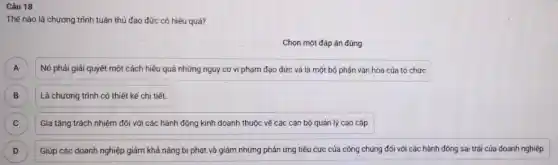 Câu 18
Thế nào là chương trình tuân thủ đạo đức có hiệu quả?
Chọn một đáp án đúng
Nó phải giải quyết một cách hiệu quả những nguy cơ vi phạm đạo đức và là một bộ phận vǎn hóa của tổ chức A
Là chương trình có thiết kế chi tiết
B )
C Gia tǎng trách nhiệm đối với các hành động kinh doanh thuộc về các cán bộ quản lý cao cấp. C
D Giúp các doanh nghiệp giảm khả nǎng bị phạt và giảm những phản ứng tiêu cực của công chúng đối với các hành động sai trái của doanh nghiệp. D