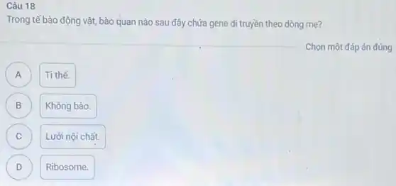 Câu 18
Trong tế bào động vật.bào quan nào sau đây chứa gene di truyền theo dòng mẹ?
Chọn một đáp án đúng
A
Ti thể.
B B
Không bào.
C )
Lưới nội chất.
D )
Ribosome.