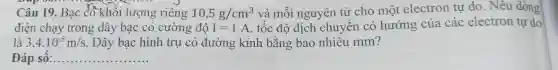 Câu 19. Bạc có khối lượng riêng 10,5g/cm^3 và môi nguyên tử cho một electron tự do. Nêu dòng
điện chạy trong dây bạc có cường độ I=1A , tốc độ dịch chuyên có hướng của các electron tự do
là 3,4cdot 10^-5m/s . Dây bạc hình trụ có đường kính bằng bao nhiêu mm?
Đáp sô: __