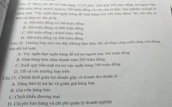 Câu 19. Bảng cân đối kế toán ngày 1/1/N gồm: tiền mặt 300 triệu đồng, nợ người bán
100 triệu đồng, người mua nợ 200 triệu đồng và vốn chủ sở hữu. Sau nghiệp vụ kinh tế
phát sinh "Vay ngắn hạn ngân hàng để mua hàng hóa 100 triệu đồng" thì vốn chủ sở
hữu và tổng tài sản sẽ là:
A. 400 triệu đồng và 500 triệu đồng
B. 400 triệu đồng và 600 triệu đồng
C. 500 triệu đồng và 600 triệu đồng
D. 500 triệu đồng và 500 triệu đồng
Câu 20. Trường hợp nào sau đây không làm thay đổi số tổng cộng cuối cùng của Bảng
cân đối kế toán
A. Vay ngắn hạn ngân hàng để trả nợ người bán 300 triệu đồng
B. Mưa hàng hóa chưa thanh toán 200 triệu đồng
C. Xuất quỹ tiền mặt trả nợ vay ngân hàng 700 triệu đồng
D. Tất cả các trường hợp trên.
Câu 21. Chênh lệch giữa lợi nhuận gộp và doanh thu thuần là
A. Hàng bán bị trả lại và giảm giá hàng bán
B. Giá vốn hàng bán
C. Chiết khẩu thương mại
D. Chi phí bán hàng và chi phí quản lý doanh nghiệp