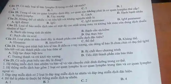 Câu 19. Có mấy loại tế bào lympho B trong cơ thể vật nuôi?
A. 7
Câu 20. Trong số các cơ quan lympho dưới đây, cơ quan nào không phải là cơ quan lympho thứ cấp?
B. 3
C. 5
C. Lách
D. 1
A. Hạch lympho
B. Tủy xương
có nhiều vị trí liên kết với kháng nguyên nhất là
D. Hach hạnh nhân
A. IgA dimer
Câu 22. Loại tế bào miễn dịch nào có mật độ cao nhất trong máu và không bắt màu của dung dịch thuốc
B. IgG
C. IgM monomer
D. IgM pentamer
nhuộm tế bào?
A. Bạch cầu trung tính đa nhân
C. Bạch cầu ưa acid
B. Bạch cầu ưa kiềm
D. Đại thực bào
Câu 23. Loại phân từ nào dưới đây là thành phần của miễn dịch đặc hiệu?
A. Histamin
Câu 24. Trong quá trình biệt hóa tế bào B diễn ra ở tủy xương, các dòng tế bào B chưa chín có thụ thể IgM
B. Interferon
C. Bồ thể
D. Kháng thể.
liên kết với các thành phần của bản thân sẽ
A. Tiếp tục được biệt hóa
C. Trường thành và rời khỏi tùy xương
B. Bị chết theo chương trình
Câu 25. Có mấy phát biểu sau đây là đúng?
D. Tiêu diệt thành phần của bản thân
1. Hệ thống miến dịch làm nhiệm vụ bảo vệ và vận chuyển chất dinh dưỡng trong cơ thể.
2. Hệ thống miễn dịch bao gồm 2 loại cơ quan lympho là cơ quan lympho trung tâm và cơ quan lympho
ngoại vi.
3. Đáp ứng miễn dịch có 2 loại là đáp ứng miễn dịch tự nhiên và đáp ứng miễn dịch đặc hiệu.
4. Bồ thể là phân tử thuộc hệ thống miễn dịch tự nhiên.
A. 1
B. 3
C. 2
D. 4