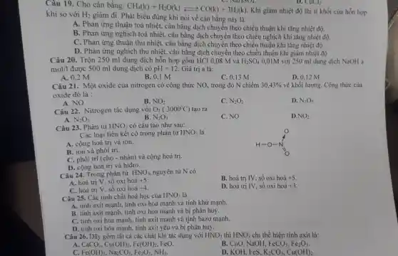 Câu 19. Cho cân bằng: CH_(4)(k)+H_(2)O(k)leftarrows CO(k)+3H_(2)(k).K
hi giảm nhiệt độ thì tỉ khối của hỗn hợp khí so với H_(2)
giảm đi. Phát biểu đúng khi nói về cân bằng này là
A. Phản ứng thuận toả nhiệt , cân bằng dịch chuyển theo chiều thuận khi tǎng nhiệt độ.
B. Phản ứng nghịch toả nhiệt , cân bằng dịch chuyền theo chiều nghịch khi tǎng nhiệt độ.
C. Phản ứng thuận thu nhiệt , cân bằng dịch chuyển theo chiều thuận khi tǎng nhiệt độ.
D. Phản ứng nghịch thu nhiệt , cân bằng dịch chuyển theo chiều thuận khi giảm nhiệt độ.
D. CuCl_(2)
Câu 20. Trộn 250 ml dung dịch hỗn hợp gồm HCl 0,08 M và H_(2)SO_(4) 0,01M với 250 ml dung dịch NaOH a
mol/1 được 500 ml dung dịch có pH=12 Giá trị a là:
A. 0,2 M
B. 0,1 M
C. 0,13 M
D. 0,12 M
Câu 21. Một oxide của nitrogen có công thức NO_(x) trong đó N chiếm 30,43%  về khối lượng. Công thức của
oxide đó là :
A. NO
B. NO_(2)
C. N_(2)O_(2)
D. N_(2)O_(5)
Câu 22 . Nitrogen tác dụng với O_(2)(3000^circ C) tạo ra
C. NO
D. NO_(2)
B. N_(2)O_(3)
N_(2)O_(5)
Câu 23. Phân tử HNO_(3) có cấu tạo như sau:
Các loại liên kết có trong phân tử HNO_(3) là
A. cộng hoá trị và ion.
B. ion và phôi trí.
C. phối trí (cho - nhận) và cộng hoá trị.
D. cộng hoá trị và hiđro.
Câu 24. Trong phân từ HNO_(3) nguyên tử N có
B. hoá trị IV , số oxi hoá +5
A. hoá trị V . số oxi hoá +5
C. hoá trị V . số oxi hoá +4
D. hoá trị IV , số oxi hoá +3
Câu 25. Các tính chất hoá học của HNO_(3) là
A. tính axit mạnh.tính oxi hóa mạnh và tính khử mạnh.
B. tính axit mạnh , tính oxi hóa mạnh và bị phân huỷ.
C. tính oxi hóa mạnh, tính axit mạnh và tính bazơ mạnh.
D. tính oxi hóa mạnh, tính axit yếu và bị phân huỷ.
Câu 26. Dãy gồm tất cả các chất khi tác dụng với HNO_(3) thì HNO_(3) chỉ thể hiện tính axit là:
A. CaCO_(3),Cu(OH)_(2),Fe(OH)_(2),
B. CuO, NaOH, FeCO_(3),Fe_(2)O_(3)
C Fe(OH)_(3),Na_(2)CO_(3),Fe_(2)O_(3),NH_(3).
D. KOH, FeS, K_(2)CO_(3),Cu(OH)_(2)