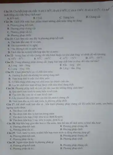 Câu 19: Cho hỗn hợp các chất: A sôi ở 36^circ C B sol o 98^circ C C sol o 126^circ C D sol ở 151^circ C Cother
tách riêng các chất bằng cách nào?
A. Kết tinh
B. Chiết
C. Thàng hoa
D. Chung cat
Câu 20: Tách chất màu thực phẩm thành những chất màu riêng thi dong:
A. Phương phảp kết tinh.
B. Phương pháp chưng cắt.
C. Phương pháp sắc kí.
D. Phương pháp chiết
Câu 21: Cách làm nào sau đây là phương pháp kết tính
A. Thu tinh dầu cam từ vỏ cam.
B. Thu curcumin tir cù nghệ.
C. Thu đường kinh từ nước mía.
D. Tách dầu ǎn ra khỏi hỗn hợp dầu ǎn và nướC.
Câu 22: Trong thực tế việc chưng cắt tiến hành thuận lợi khi chất lỏng có nhiệt độ sôi khoảng:
A 10^circ C-40^circ C
B. 50^circ C-140^circ C
C 40^circ C-150^circ C
D 30^circ C-100^circ C
Câu 23: Trong phương pháp chưng cắt, trạng thái hợp chất hữu cơ thay đổi như thế nào?
A. Long-khí - long
B Racute (a)n-lacute (o)ng-khacute (i).
C. Lòng-lòng - khi
D Lacute (o)ng-rgrave (hat (a))n-lacute (hat (o))ng.
Câu 25: Chọn phát biểu sai về chất khử màu:
A. Thường là chất rắn không tan trong dung môi
B. Than hoat tinh là một cách khử màu.
C. Có khả nǎng phản ứng với chất màu tạo thành chất rắn
D. Lọc bỏ chất khừ màu sẽ loại được chất màu khỏi dung dịch.
Câu 26: Phương pháp tách và tinh chế nào sau đây không đúng cách làm?
A. Quá trình làm muối từ nước biển là kết tinh.
B. Thu tinh dầu cam từ vỏ cam là kết tinh
C. Lấy rượu có lẫn cơm rượu sau khi lên men à churng cất
D. Tách tinh dầu sả trên mặt nước là phương pháp chiết
Câu 27: Để chiết xuất tinh dầu sà , tiến hành phương pháp chưng cắt lôi cuốn hơi nước, sau bước
ngưng tụ thu được:
A. Thu được tinh dầu sả
B. Thu được tinh dầu sa hoà tan trong nước
C. Thu được hơn hợp 2 lớp: trên là sả, dưới là nước
D. Thu được hơn hợp 2 lớp: trên là nước, dưới là sả
Câu 28: Một hỗn hợp gồm dầu hoả có lẫn nước, làm thế nào để tách nước ra khỏi dầu hoà?
A. Phương pháp kết tinh.
B. Phương pháp chưng cắt.
C. Phương pháp sắc kí.
D. Phương pháp chiết
Câu 29: Tách rượu và nước ra khỏi hỗn hợp rượu nước ta dùng phương pháp gì?
A. Phương pháp kết tinh.
B. Phương pháp chưng cắt.
C. Phương pháp sắc kí.
D. Phương pháp chiết
Câu 30: Ngâm rượu thuốc là phương pháp gi
A. Phương pháp kết tinh.
B. Phương pháp chưng cắt.
C. Phương pháp sắc kí
D. Phương pháp chiết