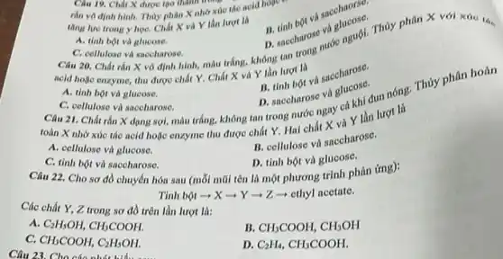 Câu 19. Chất X được tạo thành trong
rắn vô định hinh Thủy phân X nhờ xúc táo acid hoạc
và sacchaorse.
ting lure trong y họC. Chất X và Y lần lurot là
và plucose. D naceharose varienguội. Thủy phân X với xúc the
A. tinh bột và glucose.
acid hoặc enzyme, thu được chất Y. Chất X và Y lần lurot là
Câu 21. Chất rắn X dạng sợi, màu trắng, không tan trong nước ngay cả khi đun nóng. Thủy phân hoàn
C. cellulose và saceharose.
A. tinh bột và glucose.
B. tinh bot và saccharose.
C. cellulose và saceharose.
D. saccharose và gluckhi
toàn X nhờ xúc tác acid hoặc enzyme thu được chất Y Hai chất X và Y lần lượt là
A. cellulose và glucose.
B. cellulose và saccharose.
C. tinh bột và saccharose.
D. tinh bột và glucose.
Câu 23. Cho các phát hid
Câu 22. Cho sơ đồ chuyển hóa sau (mỗi mũi tên là một phương trình phản ứng):
Tinh bột ­­­­→ X Y=2 - ethyl acetate.
Các chất Y, Z trong sơ đồ trên lần lượt là:
A C_(2)H_(5)OH,CH_(3)COOH.
B CH_(3)COOH,CH_(3)OH
C. CH_(3)COOH,C_(2)H_(5)OH.
D. C_(2)H_(4),CH_(3)COOH.