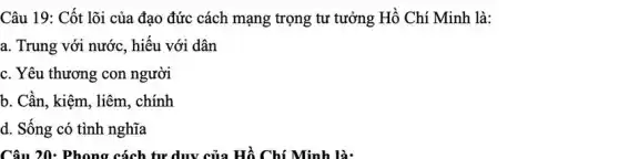 Câu 19: Cốt lõi của đạo đức cách mạng trọng tư tưởng Hồ Chí Minh là:
a. Trung với nước , hiếu với dân
c. Yêu thương con người
b. Cần, kiệm, liêm , chính
d. Sống có tình nghĩa
Câu 20: Phong cách tư duy của Hồ Chí Minh là: