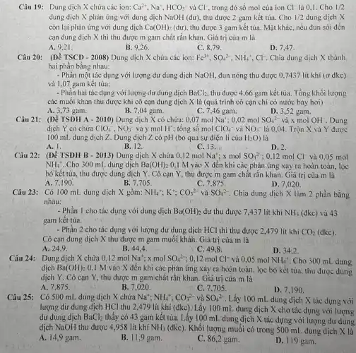 Câu 19: Dung dịch X chứa các ion: Ca^2+,Na^+,HCO_(3)^- và Cl^-, trong đó số mol của ion Cl^- là 0,1. Cho 1/2
dung dịch X phản ứng với dung dịch NaOH (dư), thu được 2 gam kết tủa Cho 1/2 dung dịch X
còn lại phản ứng với dung dịch Ca(OH)_(2) (dư), thu được 3 gam kết tủa. Mặt khác . nếu đun sôi đến
cạn dung dịch X thì thu được m gam chất rắn khan . Giá trị của m là
A. 9.21 .
B: 9.26
C. 8.79.
D. 7.47 .
Câu 20: (Đề TSCĐ - 2008) Dung dịch X chứa các ion: Fe^3+,SO_(4^2-),NH_(4)^+,Cl^- Chia dung dịch X thành
hai phần bằng nhau:
- Phần một tác dụng với lượng dư dung dịch NaOH, đun nóng thu được 0,7437 lít khí (ở dkc)
và 1,07 gam kêt tủa:
- Phân hai tác dụng với lượng dư dung dịch BaCl_(2), thu được 4,66 gam kết tủa. Tổng khối lượng
các muôi khan thu được khi cô cạn dung dịch X là (quá trình cô cạn chi có nước bay hơi)
A. 3,73 gam.
B. 7,04 gam.
C. 7,46 gam.
D. 3,52 gam.
Câu 21: (Đề TSĐH A - 2010) Dung dịch X có chứa:0,07 mol Na^+ :0,02 mol SO_(4)^2- và x mol OH^-. Dung
dịch Y có chứa ClO_(4)^-,NO_(3)^- và y mol H^+ ; tổng số mol ClO_(4)^- và NO_(3)^- là 0,04. Trộn X và Y được
100 mL dung dịch Z. Dung dịch Z.có pH (bỏ qua sự điện li của H_(2)O ) là
A. 1.
B. 12.	C. 13.
D. 2.
Câu 22: (Đề TSĐH B - 2013) Dung dịch X chứa 0,12 mol Na^+ x mol SO_(4)^2- 0,12 mol Cl^- và 0,05 mol
NH_(4)^+ .Cho 300 mL dung dịch Ba(OH)_(2) 0,1 M vào X đến khi các phản ứng xảy ra hoàn toàn, lọc
bỏ kết tủa, thu được dung dịch Y . Cô cạn Y, thu được m gam chất rǎn khan. Giá trị của m là
A. 7.190.
B. 7,705.
C. 7,875 .
Câu 23: Có 100 mL dung dịch X gôm: NH_(4)^+;K^+;CO_(3)^2- và SO_(4)^2- Chia dung dịch X làm 2 phần bằng
nhau:
- Phần 1 cho tác dụng với dung dịch Ba(OH)_(2) dư thu được 7 .437 lít khi NH_(3) (đkc) và 43
gam kết tủa.
- Phần 2 cho tác dụng với lượng dư dung dịch HCl thì thu được 2,479 lít khí CO_(2) (đkc).
Cô cạn dung dịch X thu được m gam muối khản. Giá trị của m là
A. 24,9
B. 44,4
C. 49,8
D. 34.2.
Câu 24:Dung dịch X chứa 0,12 mol Na^+ x mol SO_(4)^2- ; 0,12 mol Cl^- và 0,05 mol NH_(4)^+ Cho 300 mL dung
dịch Ba(OH)_(2) 0.1 M vào X đến khi các phản ứng xảy ra hoàn toàn, lọc bỏ kết tủa, thu được dung
dịch Y. Cô cạn Y, thu được m gam chất rắn khan. Giá trị của m là
A. 7.875.
B. 7,02 ().
C. 7,705 .
D. 7,19 a
Câu 25: Có 500 mL dung dịch X chứa Na^+;NH_(4)^+;CO_(3)^2- và SO_(4)^2- Lấy 100 mL dung dịch X tác dụng với
lượng dứ dung dịch HCl thu 2,479 lít khí (đkc).'Lấy 100 mL dung dịch X cho tác dụng với lượng
dư dung dịch BaCl_(2)
thấy có 43 gam kêt tủa. Lấy 100 mL'dung dịch X tác dụng với lượng dư dung
dịch NaOH thu được 4,958 lít khí NH_(3) (đkc). Khối lượng muối có trong 500 mL dung dịch X là
A. 14,9 gam.
B. 11,9 gam.
C. 86.2 gam.
D. 119 gam.