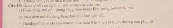 Câu 19: Gạch dưới chủ ngũ, vị ngữ trong các câu sau :
a) Buổi sáng, núi đối, thung lũng, bản làng chim trong biển mây mù.
b) Màn đêm mờ áo đang lắng dần rồi chim vào đất.
c, Thành phố Giu - chi-tan nǎm ở phía nam Mê-hi-cô là thiên đường của phụ nữ.