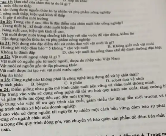 Câu 19: Hạn chế của chân thả tự do là gì ?
1. mức đầu tư thấp
tận dụng được nguồn thức ǎn tự nhiên và phụ phẩm nông nghiệp
nǎng suất thấp hiệu quả kinh tế thấp
. It gây ô nhiễm môi trường
âu 20: Trong các ý sau, đâu là đặc điểm của chân nuôi bán công nghiệp?
. Trang thiết bị , kĩ thuật chân nuôi hiện đại
. Nǎng suất cao hiệu quả kinh tế cao.
Vật nuôi được nuôi trong chuồng kết hợp với sân vườn đề vận động, kiếm ǎn
Tận dụng nguồn thức ǎn và phụ phẩm nông nghiệp
iu 21: Nội dung của đặc điểm đối xử nhân đạo với vật nuôi là gì?
B. Không giết mô vật nuôi
Hướng tới việc đảm bảo " 5 không " cho vật nuôi
Không bị đánh đập
D. cho vật nuôi ǎn uống theo chế độ dinh đường đặc biệt
u 22: Vật nuôi ngoại nhập là gì ?
Vật nuôi có nguồn gốc từ nước ngoài,được du nhập vào Việt Nam
Vật nuôi có nguồn gốc từ địa phương khác
Vật nuôi được lai tạo với vật nuôi nước ngoài
Đáp án khác
D. robot dọn vệ sinh
u 23: Công nghệ nào không phải là công nghệ ứng dụng để xử lý chất thải?
'p tách phân
B. biogas
C. ủ phân
u 24: Điểm giông nhau giữa mô hình chǎn nuôi bền vững và chǎn nuôi thông minh.
Tập trung vào việc sử dụng công nghệ để tối ưu hoá quy trình sản xuất , tǎng cường h
và giảm thiếu tác động tiêu cực đến môi trường.
ập trung vào việc tối ưu quy trình sản xuất, giảm thiếu tác động đến môi trường và t
ng trách nhiệm xã hội của doanh nghiệp.
ề cao việc sử dụng nguồn tài nguyên tự nhiên một cách bền vững, đảm bảo sự phát
rừng của ngành chǎn nuôi
tú trọng đến quy trình đóng gói, vận chuyển và bảo quản sản phẩm để đảm bảo chất