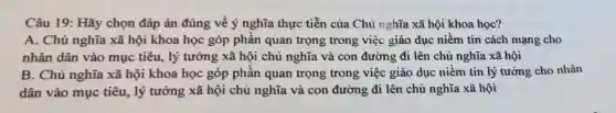 Câu 19: Hãy chọn đáp án đúng về ý nghĩa thực tiễn của Chủ nghĩa xã hội khoa học?
A. Chủ nghĩa xã hội khoa học góp phần quan trọng trong việc giáo dục niềm tin cách mạng cho
nhân dân vào mục tiêu, lý tưởng xã hội chủ nghĩa và con đường đi lên chủ nghĩa xã hội
B. Chủ nghĩa xã hội khoa học góp phần quan trọng trong việc giáo dục niềm tin lý tưởng cho nhân
dân vào mục tiêu , lý tưởng xã hội chủ nghĩa và con đường đi lên chủ nghĩa xã hội