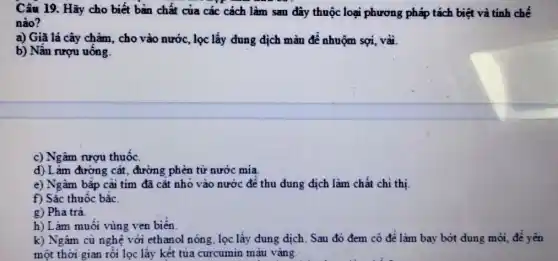 Câu 19. Hãy cho biết bàn chất của các cách làm sau đây thuộc loại phương pháp tách biệt và tinh chế
nào?
a) Giã lá cây chàm, cho vào nước , lọc lấy dung dịch màu để nhuộm sợi vải.
b) Nấu rượu uống.
c) Ngâm nượu thuốc.
d) Làm đường cắt, đường phèn từ nước mia
e) Ngâm bǎp cài tim đã cǎt nhỏ vào nước đê thu dung dịch làm chất chi thị
f) Sắc thuốc bǎc.
g) Pha trà
h) Làm muôi vùng ven biên
k) Ngâm cù nghệ với ethanol nóng, lọc lấy dung dịch. Sau đó đem cô đê làm bay bớt dung môi, để yên
một thời gian rồi lọc lấy kết tủa curcumin màu vàng.