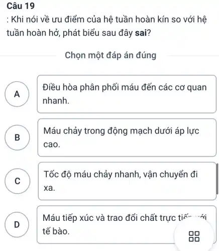 Câu 19
: Khi nói về ưu điểm của hệ tuần hoàn kín so với hệ
tuần hoàn hở , phát biểu sau đây sai?
Chọn một đáp án đúng
A A
Điều hòa phân phối máu đến các cơ quan
nhanh.
B )
Máu chảy trong động mạch dưới áp lực
cao.
C
Tốc độ máu chảy nhanh , vận chuyển đi
v
xa.
D . )
Máu tiếp xúc và trao đổi chất trực tiế