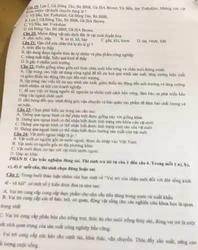 Câu 19: Lợn I, Gà Đông Tào Bò BBB, Gà ISA Brown Vịt Bầu, lợn Yorkshire. Những con vật
thuộc nhóm vật nuôi chuyên dụng là?
A. Vit Bầu, lợn Yorkshire; Gà Đông Tảo, Bò BBB,
B. Lợn 1, Gà Đông Tảo, Bỏ BBB, Gà ISA Brown
C. Vịt Bầu, lợn Yorkshire
D. Gà Đông Tào , Bò BBB, Gà ISA Brown
Câu 20: Nhóm động vật nào dưới đây là vật nuôi thuần hóa
A. chó, mèo, trâu
B. sư từ, hổ, báo
C. gấu, khi, hươu
D. nai, vượn, trǎn
Câu 21: Hạn chế của chǎn thả tự do là gì?
A. mức đầu tư thấp
B. tận dụng được nguồn thức ǎn tự nhiên và phụ phẩm nông nghiệp
C. nǎng suất thấp hiệu quả kinh tế thấp
D. ít gây ô nhiễm môi trường
Câu 22: Điểm giống nhau giữa mô hình chǎn nuôi bền vững và chǎn nuôi thông minh.
A. Tập trung vào việc sử dụng công nghệ để tối ưu hoá quy trình sản xuất, tǎng cường hiệu suất
và giảm thiếu tác động tiêu cực đến môi trường.
B. tập trung vào việc tối ưu quy trình sản xuất, giảm thiểu tác động đến môi trường và tǎng cường
trách nhiệm xã hội của doanh nghiệp.
C. đề cao việc sử dụng nguồn tải nguyên tự nhiên một cách bền vững, đảm bảo sự phát triển bền
vững của ngành chǎn nuôi
D. chú trọng đến quy trình đóng gói,vận chuyển và bảo quản sản phẩm để đảm bảo chất lượng và
an toàn.
Câu 23: Chọn phát biểu sai trong các câu sau:
A. Thông qua ngoại hình có thể phân biệt được giống này với giống khác
B. Thông qua ngoại hình có thể nhận biết được tình trạng sức khỏe của vật nuôi
C. Thông qua ngoại hình có thể nhận biết được tình trạng sinh sản của vật nuôi
D. Thông qua ngoại hình có thể nhận biết được hướng sản xuất của vật nuôi
Câu 24: Vật nuôi ngoại nhập là gì ?
A. Vật nuôi có nguồn gốc từ nước ngoài, được du nhập vào Việt Nam
B. Vật nuôi có nguồn gốc từ địa phương khác
C. Vật nuôi được lai tạo với vật nuôi nước ngoài
D. Đáp án khác
PHAN II. Câu trắc nghiệm đúng sai. Thí sinh trả lời từ câu 1 đến câu 4 Trong mỗi ý a), b),
c), d) ở mỗi câu, thí sinh chọn đúng hoặc sai.
Câu 1. Trong buổi thảo luận nhóm của học sinh về "Vai trò của chǎn nuôi đối với đời sống kinh
tế - xã hội"có một số ý kiến được đưa ra như sau:
A. Vai trò cung cấp cung cấp thực phẩm cho nhu cầu tiêu dùng trong nước và xuất khẩu.
B. Vai trò cung cấp các tế bào, mô cơ quan, động vật sống cho các nghiên cứu khoa học là quan
trọng nhất
C. Vai trò cung cấp phân bón cho trồng trọt, thức ǎn cho nuôi trồng thủy sản, đóng vai trò là một
aất xích quan trọng của sản xuất nông nghiệp bền vững.
Vai trò cung cấp sức kéo cho canh tác, khai thác, vận chuyển. Thúc đầy sản xuất, nâng cao
ít lượng cuộc sống.