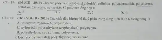 Câu 19: (Đề MH - 2019) Cho các polymer:poly(vinyl chloride), cellulose polycaproamide polystyrene,
cellulose triacetate, nylon -6,6. Số polymer tổng hợp là
A. 5.
B. 2.
C. 3.
D. 4.
Câu 20: (Đề TSĐH B -2010 ) Các chất đều không bị thuỷ phân trong dung dịch H_(2)SO_(4) loãng nóng là
A. tơ capron;nylon (-6,6) polyethylene.
C. nylon (-6,6) poly(ethy lene terephthalate)polystyrene.
B. polyethylene;cao su buna polystyrene.
1 acetate); polyethylene;cao su buna.