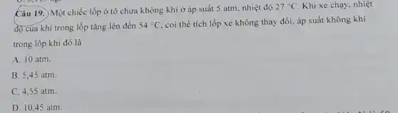 Câu 19. Một chiếc lốp ô tô chứa không khí ở áp suất 5 atm, nhiệt độ
27^circ C Khi xe chạy, nhiệt
độ cua khí trong lốp tǎng lên đến 54^circ C
coi thể tích lốp xe không thay đổi áp suất không khí
trong lốp khi đó là
A. 10 atm.
B. 5,45 atm.
C. 4,55 atm.
D. 10,45 atm.