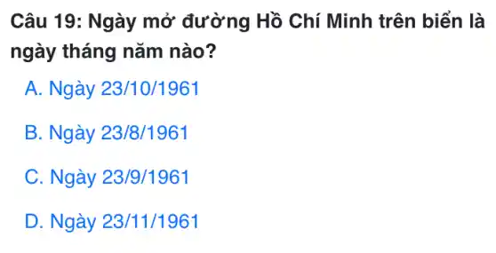 Câu 19: Ngày mở đường Hồ Chí Minh trên biển là
ngày tháng nǎm nào?
A. Ngày 23/10/1961
B. Ngày 23/8/1961
C. Ngày 23/9/1961
D. Ngày 23/11/1961