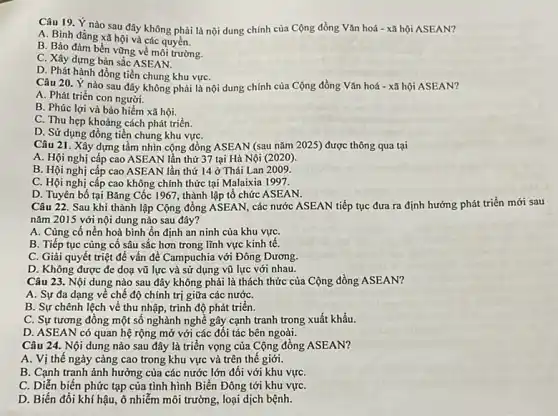 Câu 19. Ý nào sau đây không phải là nội dung chính của Cộng đồng Vǎn hoá - xã hội ASEAN?
A. Bình đẳng xã hội và các quyền.
B. Bảo đảm bền vững về môi trường.
C. Xây dựng bản sắc ASEAN.
D. Phát hành đồng tiền chung khu vựC.
Câu 20. Ý nào sau đây không phải là nội dung chính của Cộng đồng Vǎn hoá - xã hội ASEAN?
A. Phát triển con người.
B. Phúc lợi và bảo hiểm xã hội.
C. Thu hẹp khoảng cách phát triển.
D. Sử dụng đồng tiền chung khu vựC.
Câu 21. Xây dựng tầm nhìn cộng đồng ASEAN (sau nǎm 2025)được thông qua tại
A. Hội nghị cấp cao ASEAN lần thứ 37 tại Hà Nội (2020)
B. Hội nghị cấp cao ASEAN lần thứ 14 ở Thái Lan 2009.
C. Hội nghị cấp cao không chính thức tại Malaixia 1997.
D. Tuyên bố tại Bǎng Cốc 1967, thành lập tổ chức ASEAN.
Câu 22. Sau khi thành lập Cộng đồng ASEAN, các nước ASEAN tiếp tục đưa ra định hướng phát triển mới sau
nǎm 2015 với nội dung nào sau đây?
A. Củng cố nền hoà bình ổn định an ninh của khu vựC.
B. Tiếp tục cùng cố sâu sắc hơn trong lĩnh vực kinh tê.
C. Giải quyết triệt để vấn đề Campuchia với Đông Dương.
D. Không được đe doạ vũ lực và sử dụng vũ lực với nhau.
Câu 23. Nội dung nào sau đây không phải là thách thức của Cộng đồng ASEAN?
A. Sự đa dạng về chế độ chính trị giữa các nướC.
B. Sự chênh lệch về thu nhập, trình độ phát triển.
C. Sự tương đồng một sô nghành nghề gây cạnh tranh trong xuất khẩu.
D. ASEAN có quan hệ rộng mở với các đối tác bên ngoài.
Câu 24. Nội dung nào sau đây là triển vọng của Cộng đồng ASEAN?
A. Vị thế ngày càng cao trong khu vực và trên thế giới.
B. Cạnh tranh ảnh hưởng của các nước lớn đối với khu vựC.
C. Diễn biến phức tạp của tình hình Biển Đông tới khu vựC.
D. Biến đổi khí hậu, ô nhiễm môi trường, loại dịch bệnh.