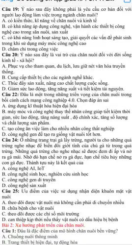 Câu 19: Ý nào sau đây không phải là yêu cầu cơ bản đối với
người lao động làm việc trong ngành chǎn nuôi?
A. có kiến thức , kĩ nǎng về chǎn nuôi và kinh tế
B. có khả nǎng áp dụng công nghệ , vận hành các thiết bị công
nghệ cao trong sǎn nuôi, sản xuất
C. có khả nǎng linh hoạt sáng tạo , giải quyết các vấn đề phát sinh
trong khi sử dụng máy móc công nghệ cao
D. chǎm chỉ trong công việc
Câu 20: Ý nào sau đây là vai trò của chǎn nuôi đối với đời sống
kinh tế - xã hội?
A. Phục vụ cho tham quan, du lịch , lưu giữ nét vǎn hóa truyền
thống.
B. Cung cấp thiết bị cho các ngành nghề kháC.
C. Thúc đây sản xuất, nâng cao chât lượng cuộc sống
D. Giảm sức lao động, tǎng nǎng suất và tiết kiệm tài nguyên.
Câu 22: Đâu là một trong những triển vọng của chǎn nuôi trong
bối cảnh cách mạng công nghiệp 4.0 . Chọn đáp án sai
A. ứng dụng kĩ thuật hóa hiện đại hóa
B. máy móc và công nghệ thay thế nhân công giúp tiết kiệm thời
gian, sức lao động , tǎng nǎng suất , độ chính xác, tǎng số lượng
và chât lượng sản phâm.
C. tạo công ǎn việc làm cho nhiều nhân công thất nghiệp
D. công nghệ gen để tạo ra giống vật nuôi tốt hơn.
Câu 24: Ở những trang trại gà lấy trứng, người ta cho những quả
trứng nghe nhạc để biến đổi giới tính của chú gà từ trong quả
trứng. Những quả trứng cho nghe nhạc sẽ được đem đi ấp và nở
ra gà mái. Nhờ đó hạn chế nở ra gà đực, hạn chế tiêu hủy những
con gà đựC. Thành tựu này là kết quả của
A. công nghệ AI . IoT
B. công nghệ sinh học, nghiên cứu sinh học
C. công nghệ gen di truyên
D. công nghệ sản xuất
Câu 25: Uu điểm của việc sử dụng nhận diện khuôn mặt vật
nuôi
A. theo dõi được vật nuôi mà không cần phải di chuyển nhiều
B. chữa bệnh cho vật nuôi
C. theo dõi được các chỉ số môi trường
D. can thiệp kịp thời nếu thấy vật nuôi có dấu hiệu bị bệnh
Bài 2: Xu hướng phát triển của chǎn nuôi
Câu 1: Đâu là đặc điểm của mô hình chǎn nuôi bền vững?
A. Chuồng nuôi thông minh
B. Trang thiết bị hiện đại, tự động hóa