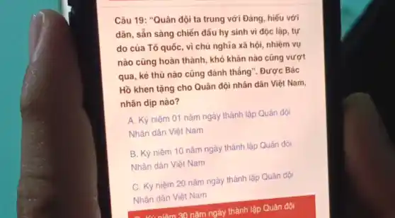 Câu 19: "Quân đội ta trung với Đảng , hiếu với
dân, sẵn sàng chiến đấu hy sinh vì độc lập, tự
do của Tổ quốc , vì chủ nghĩa xã hội, nhiệm vụ
nào cũng hoàn thành , khó khǎn nào cũng vượt
qua, kẻ thù nào cũng đánh thắng : Được Bác
Hồ khen tặng cho Quân đội nhân dân Việt Nam,
nhân dịp nào?
A. Kỷ niệm 01 nǎm ngày thành lập Quân đội
Nhân dân Việt Nam
B. Kỷ niệm 10 nǎm ngày thành lập Quân đội
Nhân dân Việt Nam
C. Kỷ niệm 20 nǎm ngày thành lập Quân đội
Nhân dân Việt Nam
- .......lâm 30 nǎm ngày thành lập Quân đội