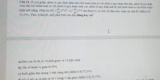 Câu 19. Ở ruồi giấm, allele A quy định thân xám trội hoàn toàn so với allele a quy định thân đen; allele B quy định
cánh dài trội hoàn toàn so với allele b quy định cánh cụt; allele D quy định mắt đỏ trội hoàn toàn so với allele d quy
định mắt trǎng. Phép lai (P) ?(Ab)/(aB)X^DX^dtimes delta (AB)/(ab)X^DY thu được F_(1) có ruồi cái thân đen, cánh cụt, mắt đỏ chiếm tỉ lệ
10,25%  Theo lí thuyết, mỗi phát biểu sau đây đúng hay sai?
a) Đời con tối đa có 28 kiểu gene và 12 kiểu hinh.
b) Tần số hoán vị gene là 20% 
c) Ruồi giấm đực mang 3 tính trạng trội chiếm tỉ lệ
27,25% 
d) Số cá thể cái di hợp tử về 1 trong 3 cặp gene chiếm tỉ lệ
22,75%